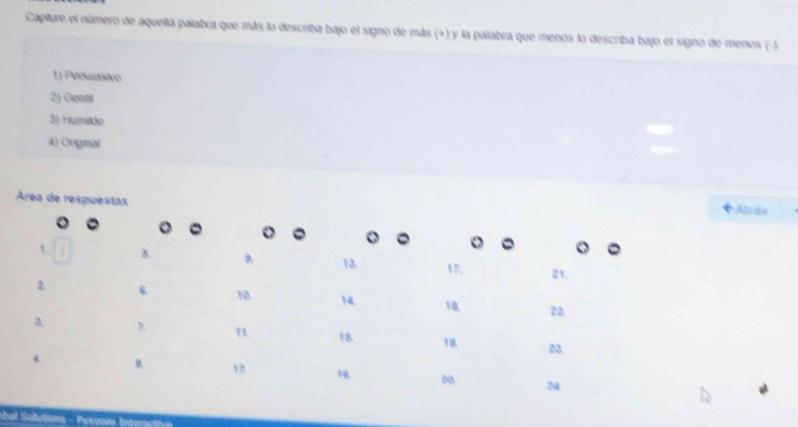 Capture el número de aquella palabra que más lo describa bajo el signo de más (+) y la palabra que menos lo describa bajo el signo de menos (-).
1) Persuasivo
2) Gientk
3) Humikáe
4) Orignal
Área de respuestas Alras
。
o 。
8. 13 t7. 21.
2
10. N4 18. 22.
3 D. 1. 18 19. 23.
4
1 18 N