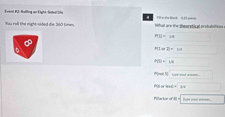 Event #2: Rolling an Eight-Sided Die 
4 Fill in the Blank 0.25 points 
You roll the eight-sided die 360 times. What are the theoretical probabilities
P(1)=1/8
P(1o 2)=1/4
P(5)= 1/8
P(not 5) type your answer...
P(6orless)=3/4
P (factor of 8)= type your answer....