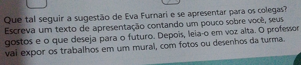 Que tal seguir a sugestão de Eva Furnari e se apresentar para os colegas? 
Escreva um texto de apresentação contando um pouco sobre você, seus 
gostos e o que deseja para o futuro. Depois, leia-o em voz alta. O professor 
vai expor os trabalhos em um mural, com fotos ou desenhos da turma.