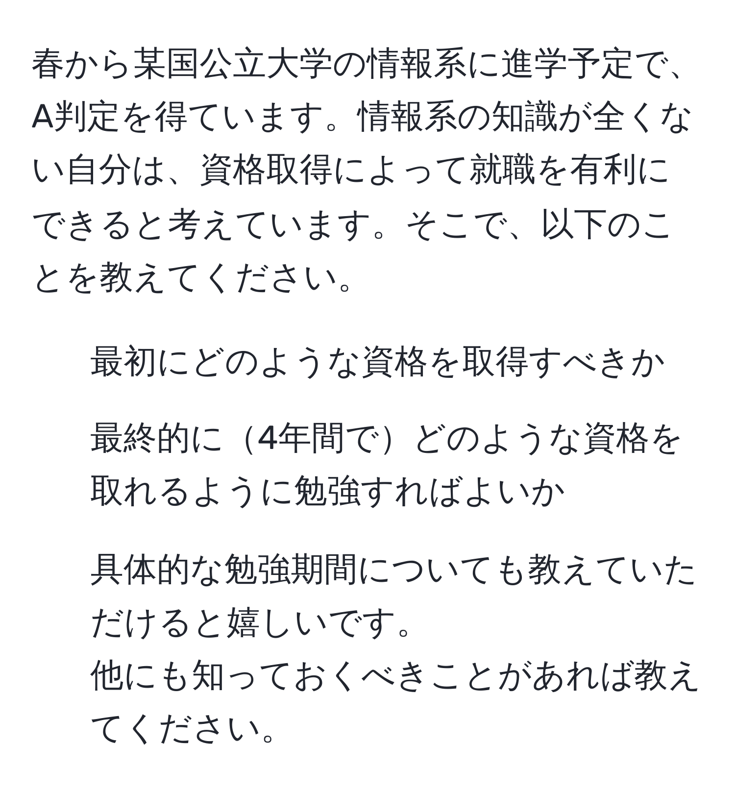 春から某国公立大学の情報系に進学予定で、A判定を得ています。情報系の知識が全くない自分は、資格取得によって就職を有利にできると考えています。そこで、以下のことを教えてください。  
1. 最初にどのような資格を取得すべきか  
2. 最終的に4年間でどのような資格を取れるように勉強すればよいか  
3. 具体的な勉強期間についても教えていただけると嬉しいです。  
他にも知っておくべきことがあれば教えてください。