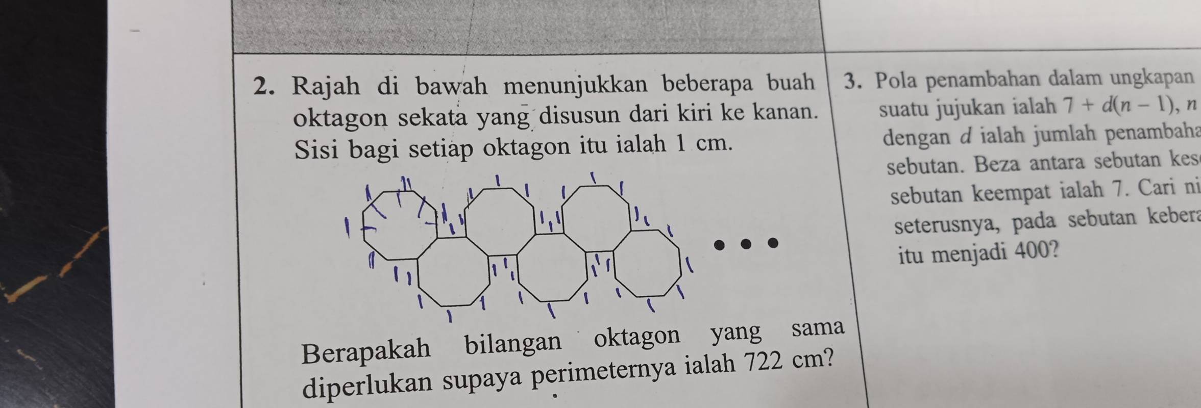 Rajah di bawah menunjukkan beberapa buah 3. Pola penambahan dalam ungkapan 
oktagon sekata yang disusun dari kiri ke kanan. suatu jujukan ialah 7+d(n-1) ,n 
Sisi bagi setiap oktagon itu ialah 1 cm. dengan d ialah jumlah penambaha 
sebutan. Beza antara sebutan kes 
sebutan keempat ialah 7. Cari ni 
seterusnya, pada sebutan kebera 
itu menjadi 400? 
Berapakah bilangan oktagon yang sama 
diperlukan supaya perimeternya ialah 722 cm?