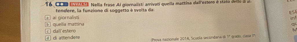 16 000 INVASI Nella frase Ai giornalisti arrivati quella mattina dall'estero è stato detto di at-
tendere, la funzione di soggetto è svolta da:
ə ai giornalisti ESE
inf
b quella mattina qu
c dall'estero M
d di attendere
(Prova nazionale 2014, Scuola secondaría di 1° grado, classe 3º)