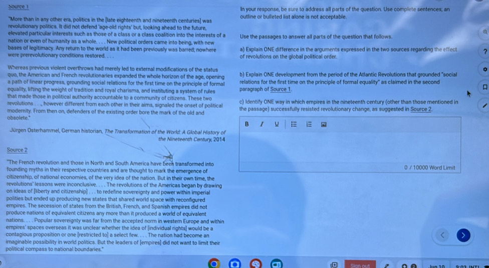 Source 1 In your response, be sure to address all parts of the question. Use complete sentences; an
"More than in any other era, politics in the [late eighteenth and nineteenth centuries] was outline or bulleted list alone is not acceptable.
revolutionary politics. It did not defend 'age-old rights' but, looking ahead to the future,
elevated particular interests such as those of a class or a class coalition into the interests of a
nation or even of humanity as a whole. . . . New political orders came into being, with new Use the passages to answer all parts of the question that follows.
bases of legitimacy. Any return to the world as it had been previously was barred; nowhere a) Explain ONE difference in the arguments expressed in the two sources regarding the effect ?
were prerevolutionary conditions restored. . . . of revolutions on the global political order.
Whereas previous violent overthrows had merely led to external modifications of the status
quo, the American and French revolutionaries expanded the whole horizon of the age, opening b) Explain ONE development from the period of the Atlantic Revolutions that grounded "social
a path of linear progress, grounding social relations for the first time on the principle of formal relations for the first time on the principle of formal equality" as claimed in the second
equality, lifting the weight of tradition and royal charisma, and instituting a system of rules paragraph of Source 1.

that made those in political authority accountable to a community of citizens. These two
revolutions . . ., however different from each other in their aims, signaled the onset of political c) Identify ONE way in which empires in the nineteenth century (other than those mentioned in
modernity. From then on, defenders of the existing order bore the mark of the old and the passage) successfully resisted revolutionary change, as suggested in Source 2.
obsolete."
B I u =
Jürgen Osterhammel, German historian, The Transformation of the World: A Global History of
the Nineteenth Century, 2014
Source 2
"The French revolution and those in North and South America have been transformed into
founding myths in their respective countries and are thought to mark the emergence of 0 / 10000 Word Limit
citizenship, of national economies, of the very idea of the nation. But in their own time, the
revolutions' lessons were inconclusive. . . . The revolutions of the Americas began by drawing
on ideas of [liberty and citizenship] . . . to redefine sovereignty and power within imperial
polities but ended up producing new states that shared world space with reconfigured
empires. The secession of states from the British, French, and Spanish empires did not
produce nations of equivalent citizens any more than it produced a world of equivalent
nations. . . . Popular sovereignty was far from the accepted norm in westem Europe and within
empires' spaces overseas it was unclear whether the idea of [individual rights] would be a
contagious proposition or one [restricted to] a select few. . . . The nation had become an
imaginable possibility in world politics. But the leaders of [empires] did not want to limit their
political compass to national boundaries."
Sian out lun 10