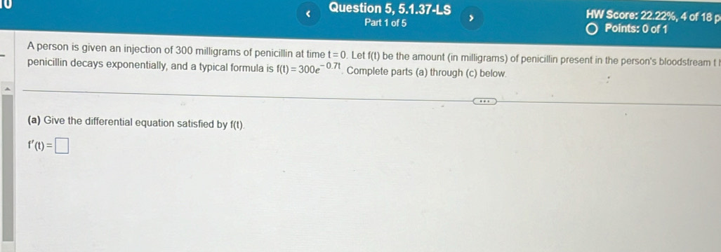 < Question 5, 5.1.37-LS , HW Score:  22.22%, 4 of 18 p 
Part 1 of 5 Points: 0 of 1 
A person is given an injection of 300 milligrams of penicillin at time t=0. Let f(t) be the amount (in milligrams) of penicillin present in the person's bloodstream t
penicillin decays exponentially, and a typical formula is f(t)=300e^(-0.7t). Complete parts (a) through (c) below. 
(a) Give the differential equation satisfied by f(t).
f'(t)=□