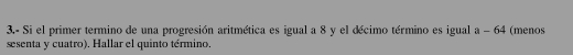 3.- Si el primer termino de una progresión aritmética es igual a 8 y el décimo término es igual a-64 (menos 
sesenta y cuatro). Hallar el quinto término.