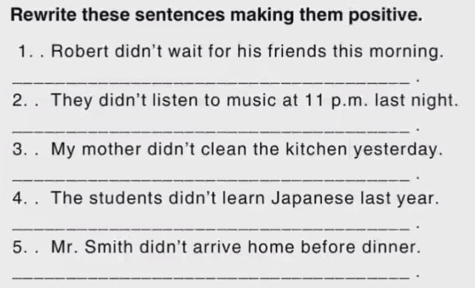 Rewrite these sentences making them positive. 
1. . Robert didn't wait for his friends this morning. 
_. 
2. . They didn’t listen to music at 11 p.m. last night. 
_. 
3. . My mother didn't clean the kitchen yesterday. 
_. 
4. . The students didn't learn Japanese last year. 
_. 
5. . Mr. Smith didn't arrive home before dinner. 
_ 
.