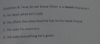 How do we know Oliver is a moral character?
A. He does what he's told.
B. He offers the little food he has to his weak friend.
C. He uses his manners.
D. He eats everything he's given.