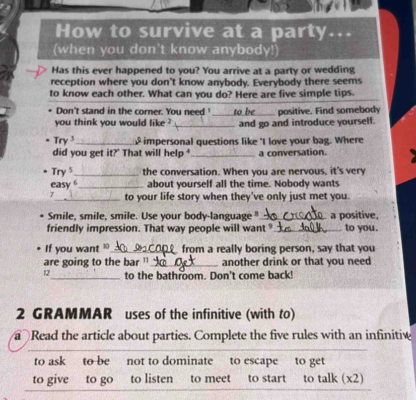 How to survive at a party... 
(when you don't know anybody!) 
Has this ever happened to you? You arrive at a party or wedding 
reception where you don't know anybody. Everybody there seems 
to know each other. What can you do? Here are five simple tips. 
Don't stand in the corner. You need I______ to be ____ positive. Find somebody 
you think you would like ?_ and go and introduce yourself. 
Try_ impersonal questions like ‘I love your bag. Where 
did you get it?' That will help ⁴_ a conversation. 
Try 5 _ the conversation. When you are nervous, it's very 
easy 6_ about yourself all the time. Nobody wants 
7 
_to your life story when they've only just met you. 
Smile, smile, smile. Use your body-language § _a positive, 
friendly impression. That way people will want _to you. 
If you want _from a really boring person, say that you 
are going to the bar ''_ another drink or that you need 
12 
_to the bathroom. Don't come back! 
2 GRAMMAR uses of the infinitive (with to) 
a Read the article about parties. Complete the five rules with an infinitive 
to ask to be not to dominate to escape to get 
to give to go to listen to meet to start to talk (x2)