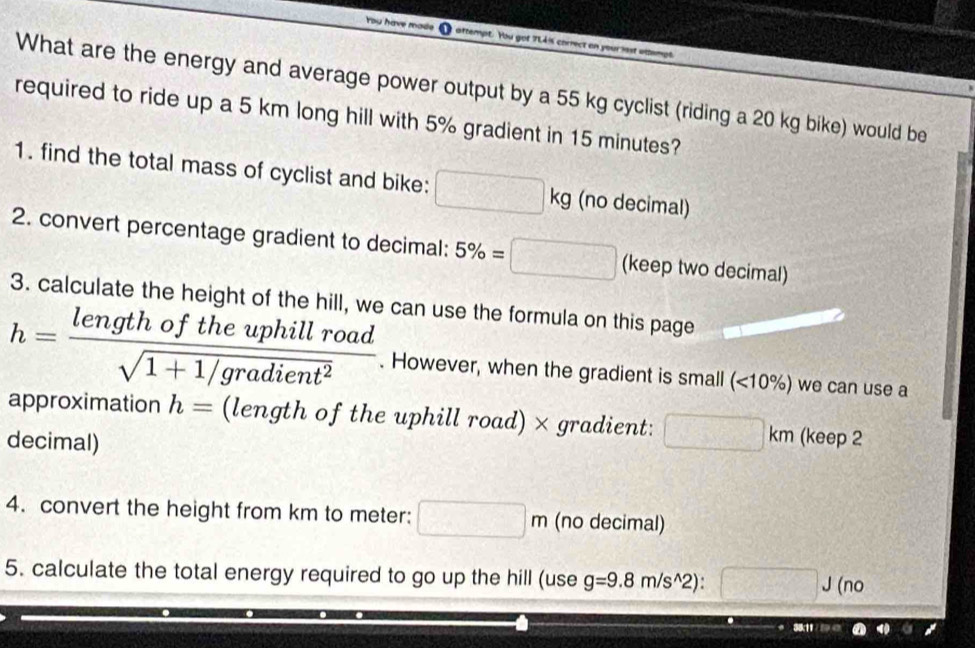 You have made attempt. You got ? 
What are the energy and average power output by a 55 kg cyclist (riding a 20 kg bike) would be 
required to ride up a 5 km long hill with 5% gradient in 15 minutes? 
1. find the total mass of cyclist and bike: □ kg (no decimal) 
2. convert percentage gradient to decimal: 5% =□ (keep two decimal) 
3. calculate the height of the hill, we can use the formula on this page
h= lengthoftheuphillroad/sqrt(1+1/gradient^2) . However, when the gradient is small (<10%) we can use a 
approximation h= (length of the uphill road) × gradient:  1/2  □ km
decimal) (keep 2 
4. convert the height from km to meter : □ m (no decimal) 
5. calculate the total energy required to go up the hill (use g=9.8m/s^(wedge)2) □. (no