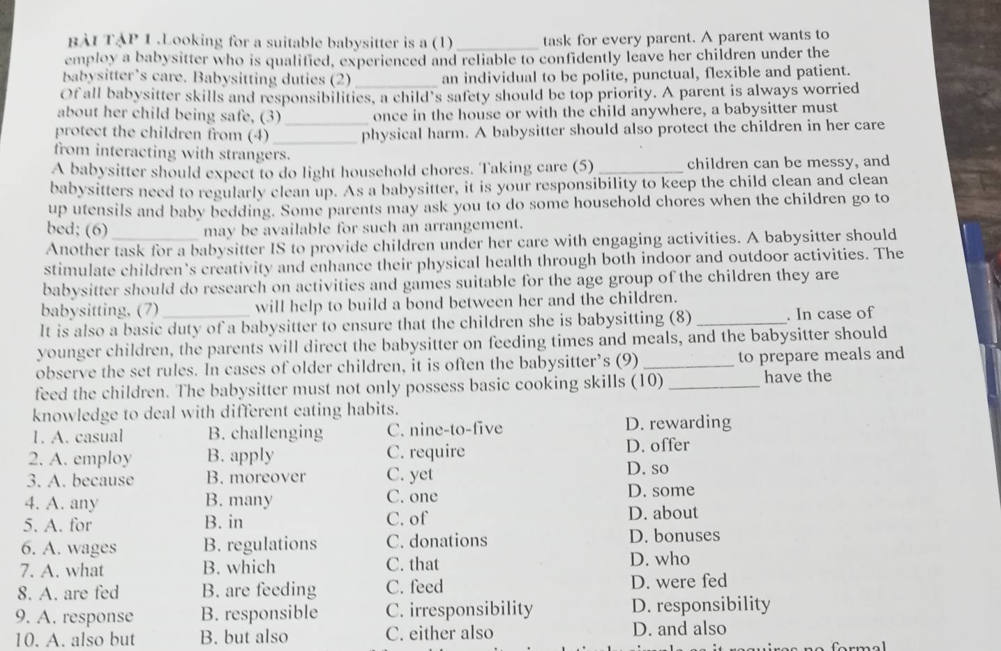 BÀI TẠP 1 .Looking for a suitable babysitter is a (1) _task for every parent. A parent wants to
employ a babysitter who is qualified, experienced and reliable to confidently leave her children under the
babysitter’s care. Babysitting duties (2)_ an individual to be polite, punctual, flexible and patient.
Of all babysitter skills and responsibilities, a child’s safety should be top priority. A parent is always worried
about her child being safe, (3) once in the house or with the child anywhere, a babysitter must
protect the children from (4)_ _physical harm. A babysitter should also protect the children in her care
from interacting with strangers.
A babysitter should expect to do light household chores. Taking care (5) _children can be messy, and
babysitters need to regularly clean up. As a babysitter, it is your responsibility to keep the child clean and clean
up utensils and baby bedding. Some parents may ask you to do some household chores when the children go to
bed; (6) may be available for such an arrangement.
Another task for a babysitter IS to provide children under her care with engaging activities. A babysitter should
stimulate children's creativity and enhance their physical health through both indoor and outdoor activities. The
babysitter should do research on activities and games suitable for the age group of the children they are
babysitting, (7) will help to build a bond between her and the children.
It is also a basic duty of a babysitter to ensure that the children she is babysitting (8) _. In case of
younger children, the parents will direct the babysitter on feeding times and meals, and the babysitter should
observe the set rules. In cases of older children, it is often the babysitter’s (9) _to prepare meals and
feed the children. The babysitter must not only possess basic cooking skills (10)_
have the
knowledge to deal with different eating habits.
1. A. casual B. challenging C. nine-to-five D. rewarding
2. A. employ B. apply C. require D. offer
3. A. because B. moreover C. yet
D. so
4. A. any B. many C. one D. some
5. A. for B. in C. of
D. about
6. A. wages B. regulations C. donations D. bonuses
7. A. what B. which C. that D. who
8. A. are fed B. are feeding C. feed D. were fed
9. A. response B. responsible C. irresponsibility D. responsibility
10. A. also but B. but also C. either also D. and also