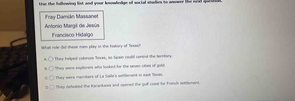 Use the following list and your knowledge of social studies to answer the next question.
Fray Damián Massanet
Antonio Margil de Jesús
Francisco Hidalgo
What role did these men play in the history of Texas?
A They helped colonize Texas, so Spain could control the territory.
B. They were explorers who looked for the seven cities of gold.
C. They were members of La Salle's settlement in east Texas.
D. They defeated the Karankawa and opened the gulf coast for French settlement.