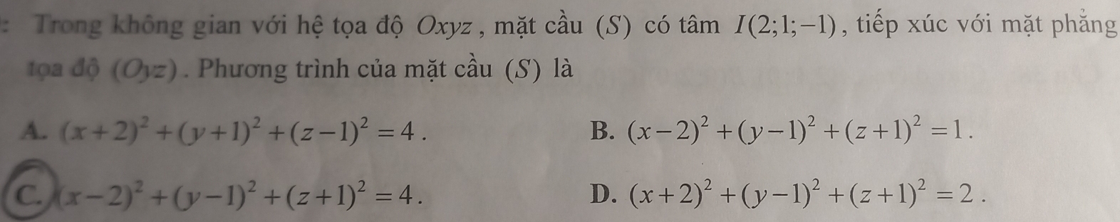 Trong không gian với hệ tọa độ Oxyz , mặt cầu (S) có tâm I(2;1;-1) , tiếp xúc với mặt phẳng
tọa dhat Q(Oyz). Phương trình của mặt cầu (S) là
A. (x+2)^2+(y+1)^2+(z-1)^2=4. B. (x-2)^2+(y-1)^2+(z+1)^2=1.
C. (x-2)^2+(y-1)^2+(z+1)^2=4. D. (x+2)^2+(y-1)^2+(z+1)^2=2.