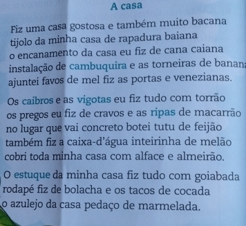 A casa 
Fiz uma casa gostosa e também muito bacana 
tijolo da minha casa de rapadura baiana 
o encanamento da casa eu fiz de cana caiana 
instalação de cambuquira e as torneiras de banan 
ajuntei favos de mel fiz as portas e venezianas. 
Os caibros e as vigotas eu fiz tudo com torrão 
os pregos eu fiz de cravos e as ripas de macarrão 
no lugar que vai concreto botei tutu de feijão 
também fiz a caixa-d'água inteirinha de melão 
cobri toda minha casa com alface e almeirão. 
O estuque da minha casa fiz tudo com goiabada 
rodapé fiz de bolacha e os tacos de cocada 
o azulejo da casa pedaço de marmelada.