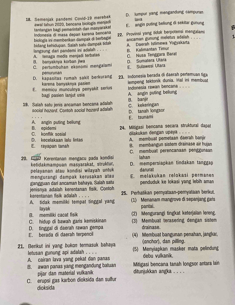 Semenjak pandemi Covid-19 merebak D. lumpur yang mengandung campuran
Iava
awal tahun 2020, bencana biologis menjadi E. angin puting beliung di sekitar gunung
tantangan bagi pemerintah dan masyarakat
B
Indonesia di masa depan karena bencana
biologis ini memberikan dampak di berbagai 22. Provinsi yang tidak berpotensi mengalami
ancaman gunung meletus adalah . . . . 1
bidang kehidupan. Salah satu dampak tidak A. Daerah Istimewa Yogyakarta
langsung dari pandemi ini adalah . . . . B. Kalimantan Timur
A. tenaga medis menjadi terbatas C. Nusa Tenggara Barat
B. banyaknya korban jiwa
D. Sumatera Utara
C. pertumbuhan ekonomi mengalami E. Sulawesi Utara
penurunan
D. kapasitas rumah sakit berkurang 23. Indonesia berada di daerah pertemuan tiga
karena banyaknya pasien lempeng tektonik dunia. Hal ini membuat
E. memicu munculnya penyakit serius Indonesia rawan bencana . . . .
bagi pasien lanjut usia A. angin puting beliung
19. Salah satu jenis ancaman bencana adalah B. banjir
C. kekeringan
social hazard. Contoh social hazard adalah D. tanah longsor
A. angin puting beliung E. tsunami
B. epidemi 24. Mitigasi bencana secara struktural dapat
C. konflik sosial dilakukan dengan upaya . . . .
D. kecelakaan lalu lintas A. membuat pemetaan daerah banjir
E. rayapan tanah B. membangun sistem drainase air hujan
C. membuat perencanaan penggunaan
20. CO Kerentanan mengacu pada kondisi lahan
ketidakmampuan masyarakat, struktur, D. mempersiapkan tindakan tanggap
pelayanan atau kondisi wilayah untuk darurat
mengurangi dampak kerusakan atau E. melakukan relokasi permanen
gangguan dari ancaman bahaya. Salah satu penduduk ke lokasi yang lebih aman
jenisnya adalah kerentanan fisik. Contoh
kerentanan fisik adalah . 25. Perhatikan pernyataan-pernyataan berikut.
A. tidak memiliki tempat tinggal yang (1) Menanam mangrove di sepanjang garis
layak pantai.
B. memiliki cacat fisik (2) Mengurangi tingkat keterjalan lereng.
C. hidup di bawah garis kemiskinan (3) Membuat terasering dengan sistem
D. tinggal di daerah rawan gempa drainase.
E. berada di daerah terpencil (4) Membuat bangunan penahan, jangkar,
21. Berikut ini yang bukan termasuk bahaya (anchor), dan pilling.
letusan gunung api adalah . . . . (5) Menyiapkan masker mata pelindung
A. cairan lava yang pekat dan panas debu vulkanik.
B. awan panas yang mengandung batuan Mitigasi bencana tanah longsor antara lain
pijar dan material vulkanik ditunjukkan angka . . . .
C. erupsi gas karbon dioksida dan sulfur
dioksida