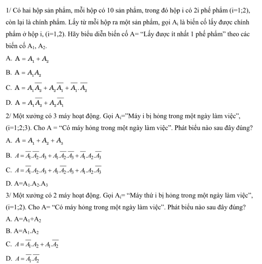 1/ Có hai hộp sản phẩm, mỗi hộp có 10 sản phẩm, trong đó hộp i có 2i phế phẩm (i=1;2),
còn lại là chính phẩm. Lấy từ mỗi hộp ra một sản phẩm, gọi A; là biến cố lấy được chính
phầm ở hộp i, (i=1,2). Hãy biểu diễn biến cố A= “Lấy được ít nhất 1 phế phẩm” theo các
biến cố A_1,A_2.
A. A=A_1+A_2
B. A=A_1A_2
C. A=A_1overline A_2+A_2overline A_1+overline A_1.overline A_2
D. A=A_1overline A_2+A_2overline A_1
2/ Một xưởng có 3 máy hoạt động. Gọi A_i= ''Máy i bị hóng trong một ngày làm việc'',
(i=1;2;3). Cho A= “Có máy hỏng trong một ngày làm việc”. Phát biểu nào sau đây đúng?
A. A=A_1+A_2+A_3
B. A=overline A_1.overline A_2.A_3+A_1.overline A_2.overline A_3+overline A_1.A_2.overline A_3
C. A=overline A_1.A_2.A_3+A_1.overline A_2.A_3+A_1.A_2.overline A_3
D. A=A_1.A_2.A_3
3/ Một xưởng có 2 máy hoạt động. Gọi A_i= “Máy thứ i bị hóng trong một ngày làm việc”,
(i=1;2). Cho A= “Có máy hỏng trong một ngày làm việc”. Phát biểu nào sau đây đúng?
A. A=A_1+A_2
B. A=A_1.A_2
C. A=overline A_1.A_2+A_1.overline A_2
D. A=overline A_1.overline A_2