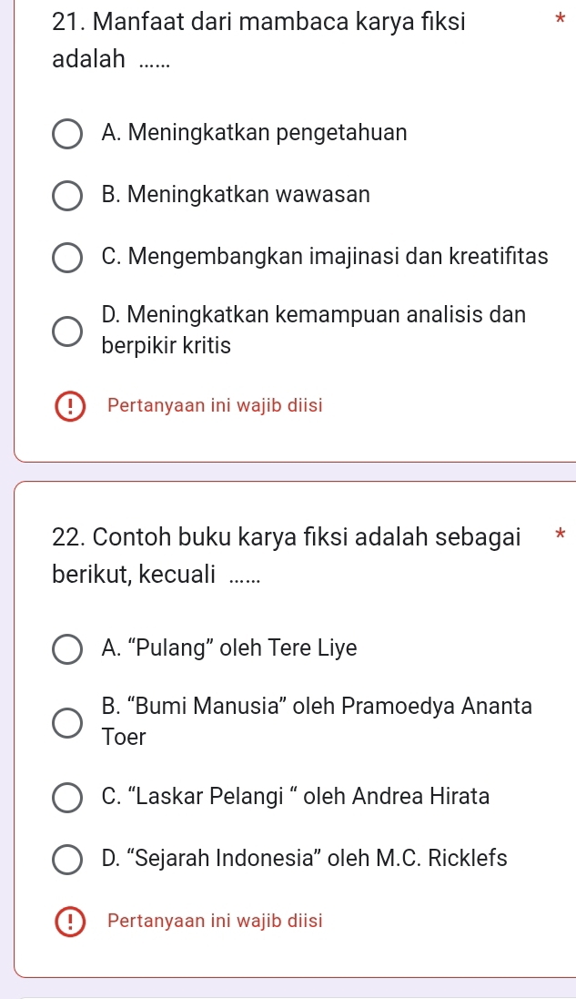 Manfaat dari mambaca karya fiksi *
adalah ......
A. Meningkatkan pengetahuan
B. Meningkatkan wawasan
C. Mengembangkan imajinasi dan kreatifitas
D. Meningkatkan kemampuan analisis dan
berpikir kritis
Pertanyaan ini wajib diisi
22. Contoh buku karya fiksi adalah sebagai *
berikut, kecuali ......
A. “Pulang” oleh Tere Liye
B. “Bumi Manusia” oleh Pramoedya Ananta
Toer
C. “Laskar Pelangi “ oleh Andrea Hirata
D. “Sejarah Indonesia” oleh M.C. Ricklefs
Pertanyaan ini wajib diisi