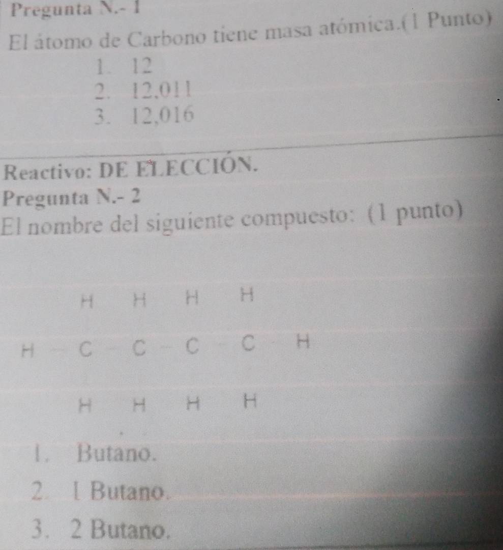 Pregunta N.- 1
El átomo de Carbono tiene masa atómica.(1 Punto)
1. 12
2. 12,011
3. 12,016
Reactivo: DE ELECCIÓN.
Pregunta N. - 2
El nombre del siguiente compuesto: (1 punto)
H H H H
H C C C C H
H H H H
1. Butano.
2. l Butano.
3. 2 Butano.