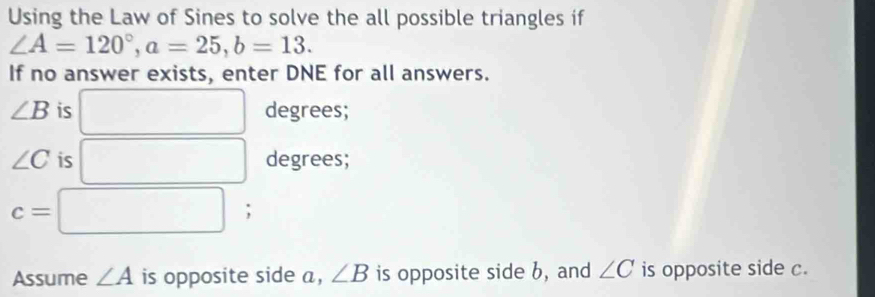 Using the Law of Sines to solve the all possible triangles if
∠ A=120°, a=25, b=13. 
If no answer exists, enter DNE for all answers.
∠ B is □ degrees;
∠ C is □ □  
degrees;
□ 
c= □ ; 
Assume ∠ A is opposite side a, ∠ B is opposite side b, and ∠ C is opposite side c.