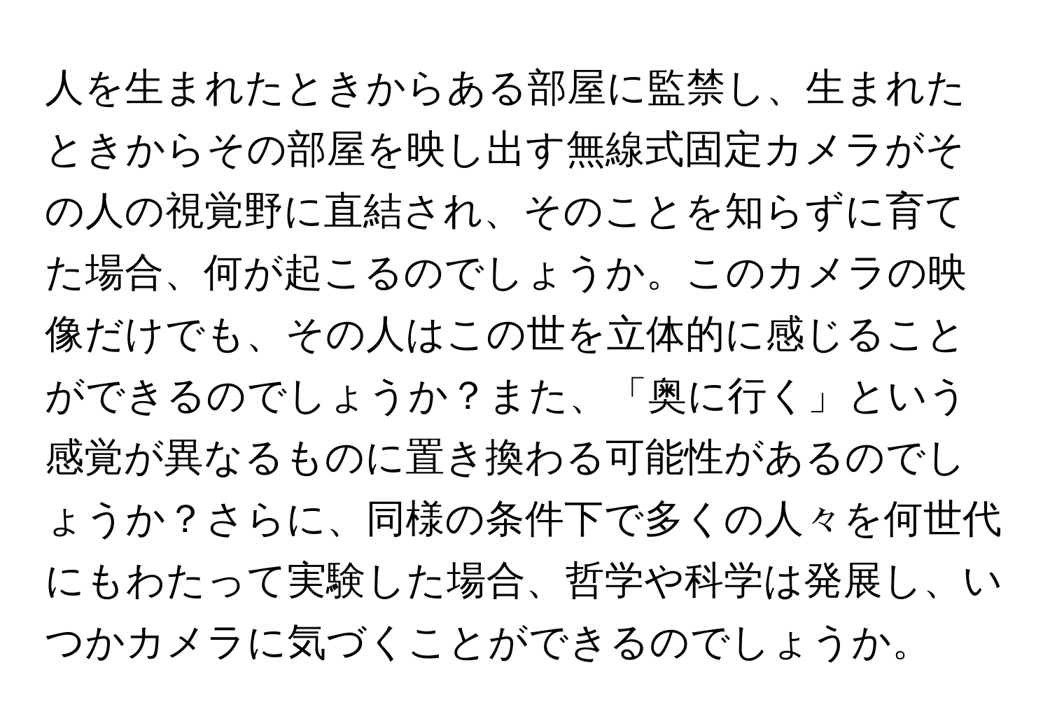 人を生まれたときからある部屋に監禁し、生まれたときからその部屋を映し出す無線式固定カメラがその人の視覚野に直結され、そのことを知らずに育てた場合、何が起こるのでしょうか。このカメラの映像だけでも、その人はこの世を立体的に感じることができるのでしょうか？また、「奥に行く」という感覚が異なるものに置き換わる可能性があるのでしょうか？さらに、同様の条件下で多くの人々を何世代にもわたって実験した場合、哲学や科学は発展し、いつかカメラに気づくことができるのでしょうか。