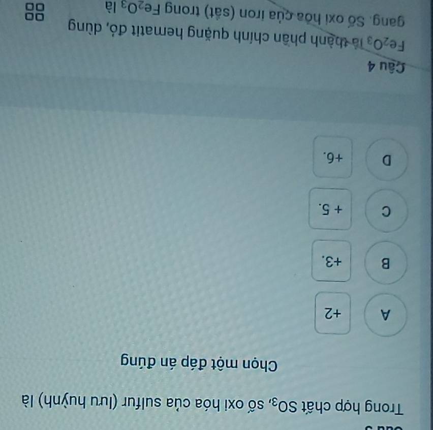 Trong hợp chất SO_3 , số oxi hóa của sulfur (lưu huỳnh) là
Chọn một đáp án đúng
A +2
B +3.
C + 5.
D +6.
Câu 4
Fe_2O_3 là thành phần chính quặng hematit đó, dùng
gang. Số oxi hóa của iron (sắt) trong Fe_2O_3 là