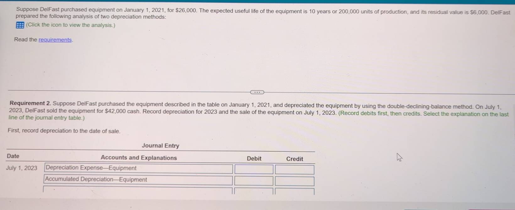 Suppose DelFast purchased equipment on January 1, 2021, for $26,000. The expected useful life of the equipment is 10 years or 200,000 units of production, and its residual value is $6,000. DelFast 
prepared the following analysis of two depreciation methods: 
=== (Click the icon to view the analysis.) 
Read the requirements. 
Requirement 2. Suppose DelFast purchased the equipment described in the table on January 1, 2021, and depreciated the equipment by using the double-declining-balance method. On July 1, 
2023, DelFast sold the equipment for $42,000 cash. Record depreciation for 2023 and the sale of the equipment on July 1, 2023. (Record debits first, then credits. Select the explanation on the last 
line of the journal entry table.) 
First, record depreciation to the date of sale.