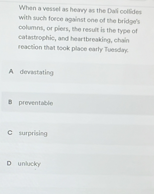 When a vessel as heavy as the Dali collides
with such force against one of the bridge's
columns, or piers, the result is the type of
catastrophic, and heartbreaking, chain
reaction that took place early Tuesday.
A devastating
B preventable
C surprising
D unlucky