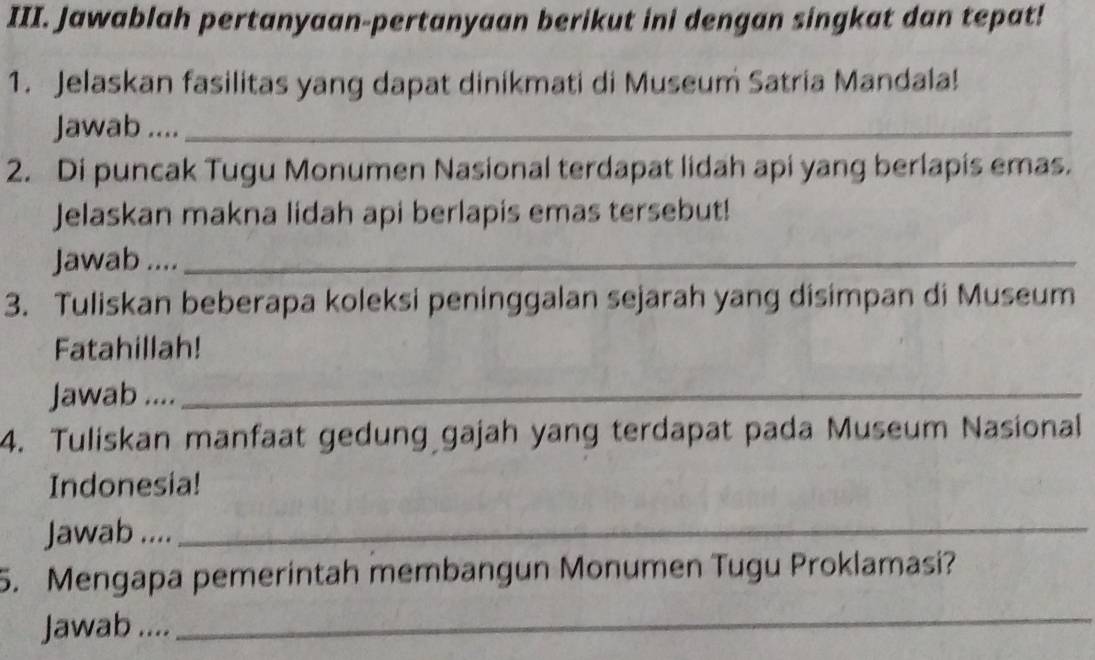 Jawablah pertanyaan-pertanyaan berikut ini dengan singkat dan tepat! 
1. Jelaskan fasilitas yang dapat dinikmati di Museum Satria Mandala! 
Jawab ...._ 
2. Di puncak Tugu Monumen Nasional terdapat lidah api yang berlapis emas. 
Jelaskan makna lidah api berlapis emas tersebut! 
Jawab ...._ 
3. Tuliskan beberapa koleksi peninggalan sejarah yang disimpan di Museum 
Fatahillah! 
Jawab ...._ 
4. Tuliskan manfaat gedung gajah yang terdapat pada Museum Nasional 
Indonesia! 
Jawab ...._ 
5. Mengapa pemerintah membangun Monumen Tugu Proklamasi? 
Jawab .... 
_