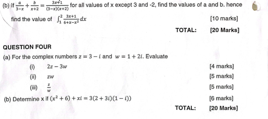 If  a/3-x + b/x+2 = (3x+1)/(3-x)(x+2)  for all values of x except 3 and -2, find the values of a and b. hence 
find the value of ∈t _1^(2frac 3x+1)6+x-x^2dx [10 marks] 
TOTAL: [20 Marks] 
QUESTION FOUR 
(a) For the complex numbers z=3-i and w=1+2i. Evaluate 
(i) 2z-3w [4 marks] 
(ii) zw [5 marks] 
(iii)  z/w  [5 marks] 
(b) Determine x if (x^2+6)+xi=3(2+3i)(1-i)) [6 marks] 
TOTAL: [20 Marks]