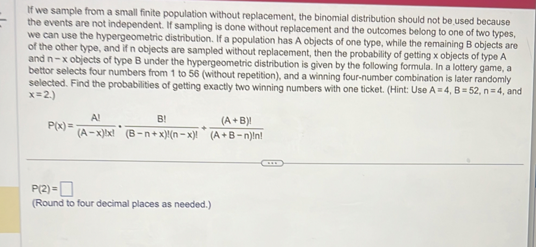 If we sample from a small finite population without replacement, the binomial distribution should not be used because 
the events are not independent. If sampling is done without replacement and the outcomes belong to one of two types, 
we can use the hypergeometric distribution. If a population has A objects of one type, while the remaining B objects are 
of the other type, and if n objects are sampled without replacement, then the probability of getting x objects of type A 
and n-x objects of type B under the hypergeometric distribution is given by the following formula. In a lottery game, a 
bettor selects four numbers from 1 to 56 (without repetition), and a winning four-number combination is later randomly 
selected. Find the probabilities of getting exactly two winning numbers with one ticket. (Hint: Use A=4, B=52, n=4 , and
x=2.)
P(x)= A!/(A-x)!x! ·  B!/(B-n+x)!(n-x)! /  ((A+B)!)/(A+B-n)!n! 
P(2)=□
(Round to four decimal places as needed.)