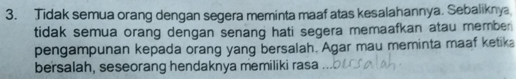 Tidak semua orang dengan segera meminta maaf atas kesalahannya. Sebaliknya 
tidak semua orang dengan senang hati segera memaafkan atau member 
pengampunan kepada orang yang bersalah. Agar mau meminta maaf ketika 
bersalah, seseorang hendaknya memiliki rasa