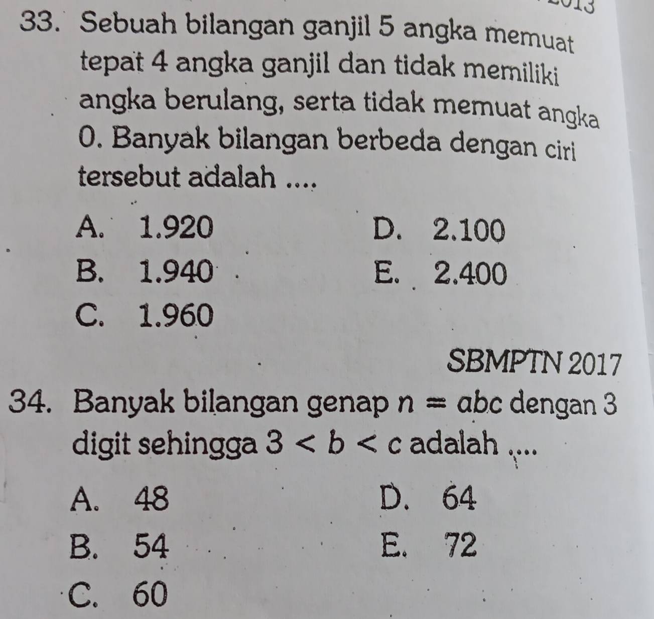 10
33. Sebuah bilangan ganjil 5 angka memuat
tepat 4 angka ganjil dan tidak memiliki 
angka berulang, serta tidak memuat angka
0. Banyak bilangan berbeda dengan ciri
tersebut adalah ....
A. 1.920 D. 2.100
B. 1.940 E. 2.400
C. 1.960
SBMPTN 2017
34. Banyak bilangan genap n= abc dengan 3
digit sehingga 3 adalah ....
A. 48 D. 64
B. 54 E. 72
C. 60