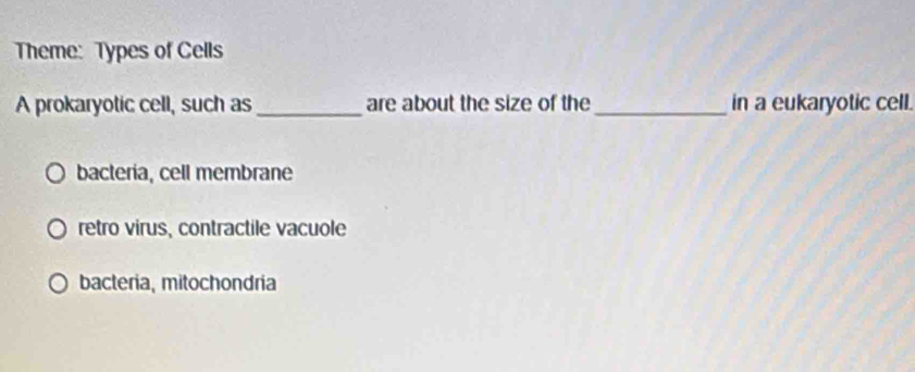 Theme: Types of Cells
A prokaryotic cell, such as_ are about the size of the_ in a eukaryotic cell.
bacteria, cell membrane
retro virus, contractile vacuole
bacteria, mitochondria