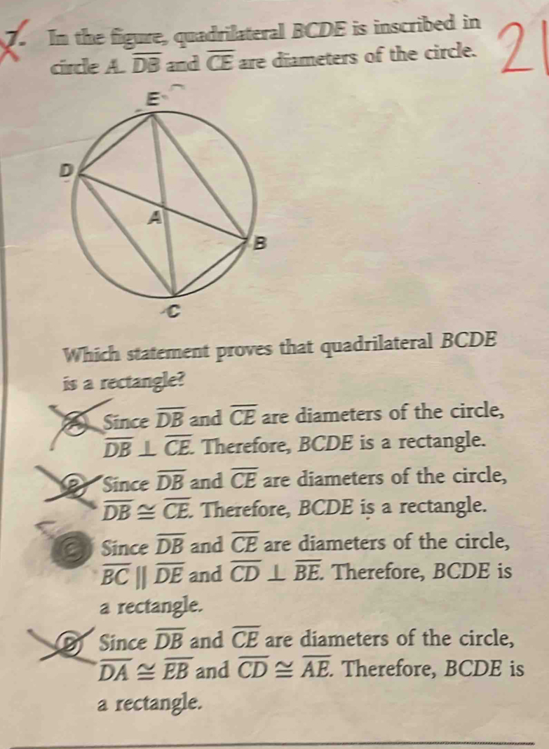 In the figure, quadrilateral BCDE is inscribed in
circle A. overline DB and overline CE are diameters of the circle.
Which statement proves that quadrilateral BCDE
is a rectangle?
Since overline DB and overline CE are diameters of the circle,
overline DB⊥ overline CE Therefore, BCDE is a rectangle.
Since overline DB and overline CE are diameters of the circle,
overline DB≌ overline CE Therefore, BCDE is a rectangle.
Since overline DB and overline CE are diameters of the circle,
overline BC||overline DE and overline CD⊥ overline BE. . Therefore, BCDE is
a rectangle.
Since overline DB and overline CE are diameters of the circle,
overline DA≌ overline EB and overline CD≌ overline AE. Therefore, BCDE is
a rectangle.