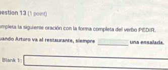 estion 13 (1 point) 
empleta la siguiente oración con la forma completa del verbo PEDIR. 
_ 
uando Arturo va al restaurante, siempre una ensalada. 
Blank 1: □