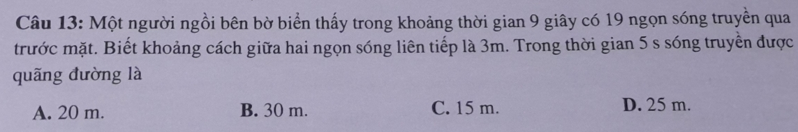 Một người ngồi bên bờ biển thấy trong khoảng thời gian 9 giây có 19 ngọn sóng truyền qua
trước mặt. Biết khoảng cách giữa hai ngọn sóng liên tiếp là 3m. Trong thời gian 5 s sóng truyền được
quãng đường là
A. 20 m. B. 30 m. C. 15 m. D. 25 m.