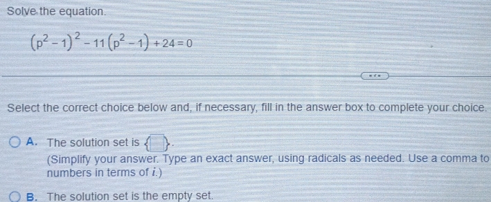 Solve the equation.
(p^2-1)^2-11(p^2-1)+24=0
Select the correct choice below and, if necessary, fill in the answer box to complete your choice.
A. The solution set is  □ , 
(Simplify your answer. Type an exact answer, using radicals as needed. Use a comma to
numbers in terms of i.)
B. The solution set is the empty set.