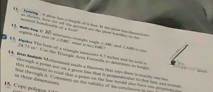 ( Farming ) A plow has a length of 6 feet. If the plow has dimensions 
nearest hundredth of a foot? 
as shown, how far off the ground are the plow handles, to the 
12. Multi-Step I eighth the size of ∠ DBC what is m∠ DBC ∠ ABC
vector BD intersects straight angle 
and 
? ∠ ABD is one- 
13. Agebra The base of a triangle measures 4.5 inches and its area is
24.75m^2 Use the Triangle Area Formula to determine its height. 
En 
14. Error Analysis Mohammed reads a theorem that says there is exactly one line 
a ” grouna 
through a point not on a given line that is perpendicular to that line, and extend 
this statement to read that a point on the line would also have one perpendicula r 
in three dimensions. 
line through it. Comment on the validity of his conclusion in tw 
15. Copy polygon