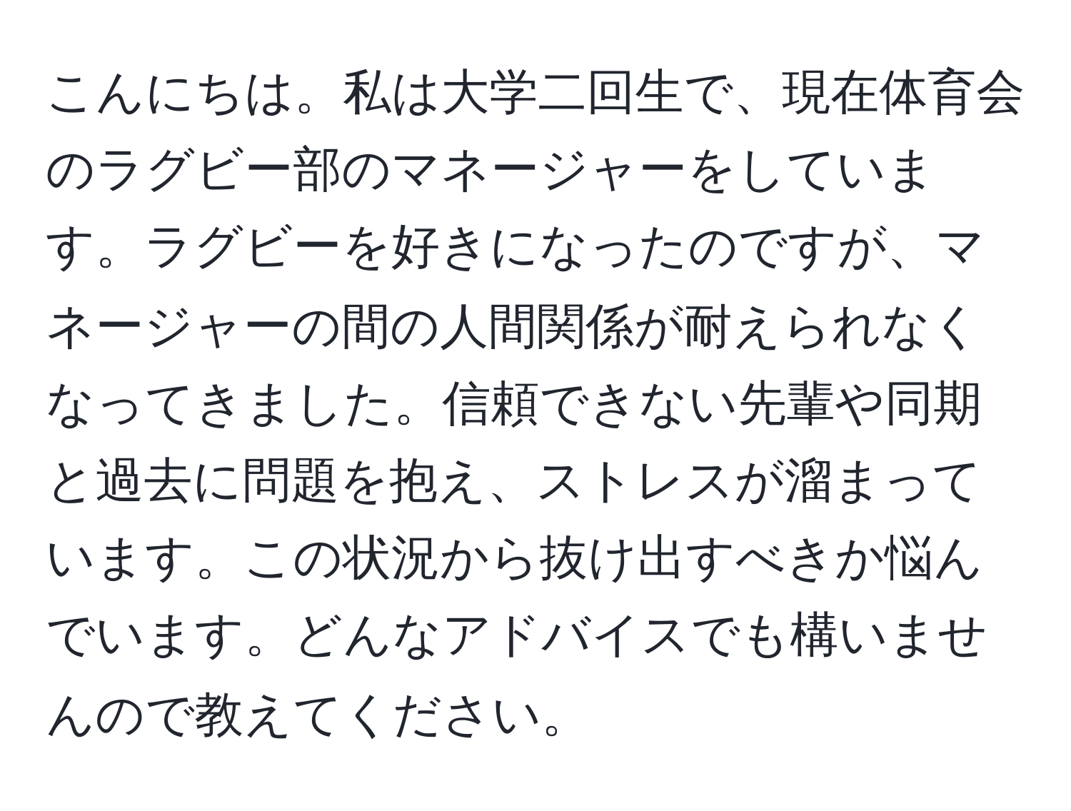 こんにちは。私は大学二回生で、現在体育会のラグビー部のマネージャーをしています。ラグビーを好きになったのですが、マネージャーの間の人間関係が耐えられなくなってきました。信頼できない先輩や同期と過去に問題を抱え、ストレスが溜まっています。この状況から抜け出すべきか悩んでいます。どんなアドバイスでも構いませんので教えてください。