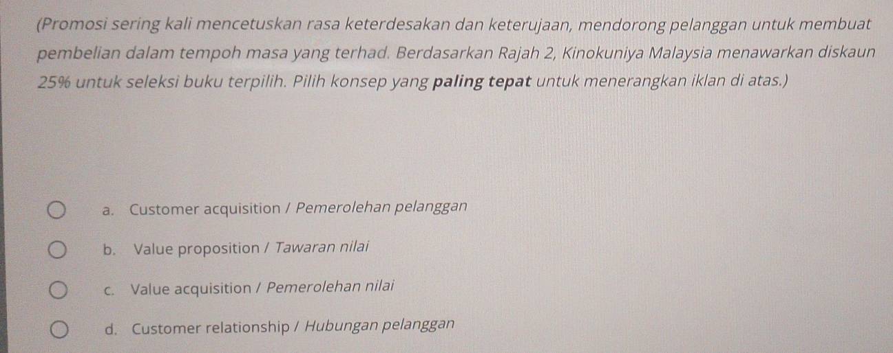 (Promosi sering kali mencetuskan rasa keterdesakan dan keterujaan, mendorong pelanggan untuk membuat
pembelian dalam tempoh masa yang terhad. Berdasarkan Rajah 2, Kinokuniya Malaysia menawarkan diskaun
25% untuk seleksi buku terpilih. Pilih konsep yang paling tepat untuk menerangkan iklan di atas.)
a. Customer acquisition / Pemerolehan pelanggan
b. Value proposition / Tawaran nilai
c. Value acquisition / Pemerolehan nilai
d. Customer relationship / Hubungan pelanggan