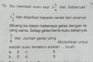 14
10. Ibu membeli susu sapi 3 3/4  liter. Sebanyak
1 1/2  liter diberikan kepada nenek dan sisanya
dituang ke dalam beberapa gelas dengan isi
yang sama. Setiap gelas berisi susu sebanyak
 3/8  liter. Jumlah gelas yang
dibutuhkan untuk
wadah susu tersebut adalah ... buah.
a. 4 C. 6
b. 5 d. 8