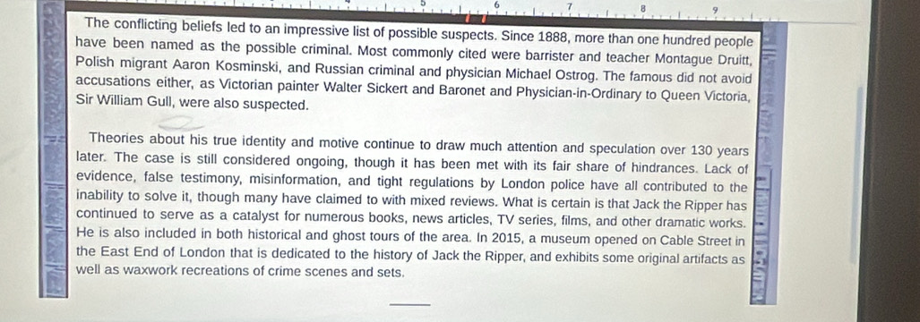 The conflicting beliefs led to an impressive list of possible suspects. Since 1888, more than one hundred people 
have been named as the possible criminal. Most commonly cited were barrister and teacher Montague Druitt, 
Polish migrant Aaron Kosminski, and Russian criminal and physician Michael Ostrog. The famous did not avoid 
accusations either, as Victorian painter Walter Sickert and Baronet and Physician-in-Ordinary to Queen Victoria, 
Sir William Gull, were also suspected. 
Theories about his true identity and motive continue to draw much attention and speculation over 130 years
later. The case is still considered ongoing, though it has been met with its fair share of hindrances. Lack of 
evidence, false testimony, misinformation, and tight regulations by London police have all contributed to the 
inability to solve it, though many have claimed to with mixed reviews. What is certain is that Jack the Ripper has 
continued to serve as a catalyst for numerous books, news articles, TV series, films, and other dramatic works. 
He is also included in both historical and ghost tours of the area. In 2015, a museum opened on Cable Street in 
the East End of London that is dedicated to the history of Jack the Ripper, and exhibits some original artifacts as 
well as waxwork recreations of crime scenes and sets. 
_