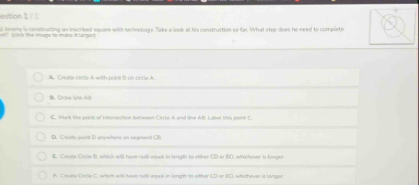 estion 1 / 
Jeremy is constructing an inscribed square with technology. Take a look at his construction so far. What step does he need to complete
t7 (click the image to make it larger
A. Create circle A with paint B an circle A
B. Draw line AB
C. Mark the point of intersection between Circle A and line AB. Label this point C
D. Create point D anywhere on segment CB.
E. Create Circle B. which will have radii equal in length to either CD or BD, whichever is longer
F. Creume Circle C. which will have radii equal in length to either CD or BD, whichever is longer.