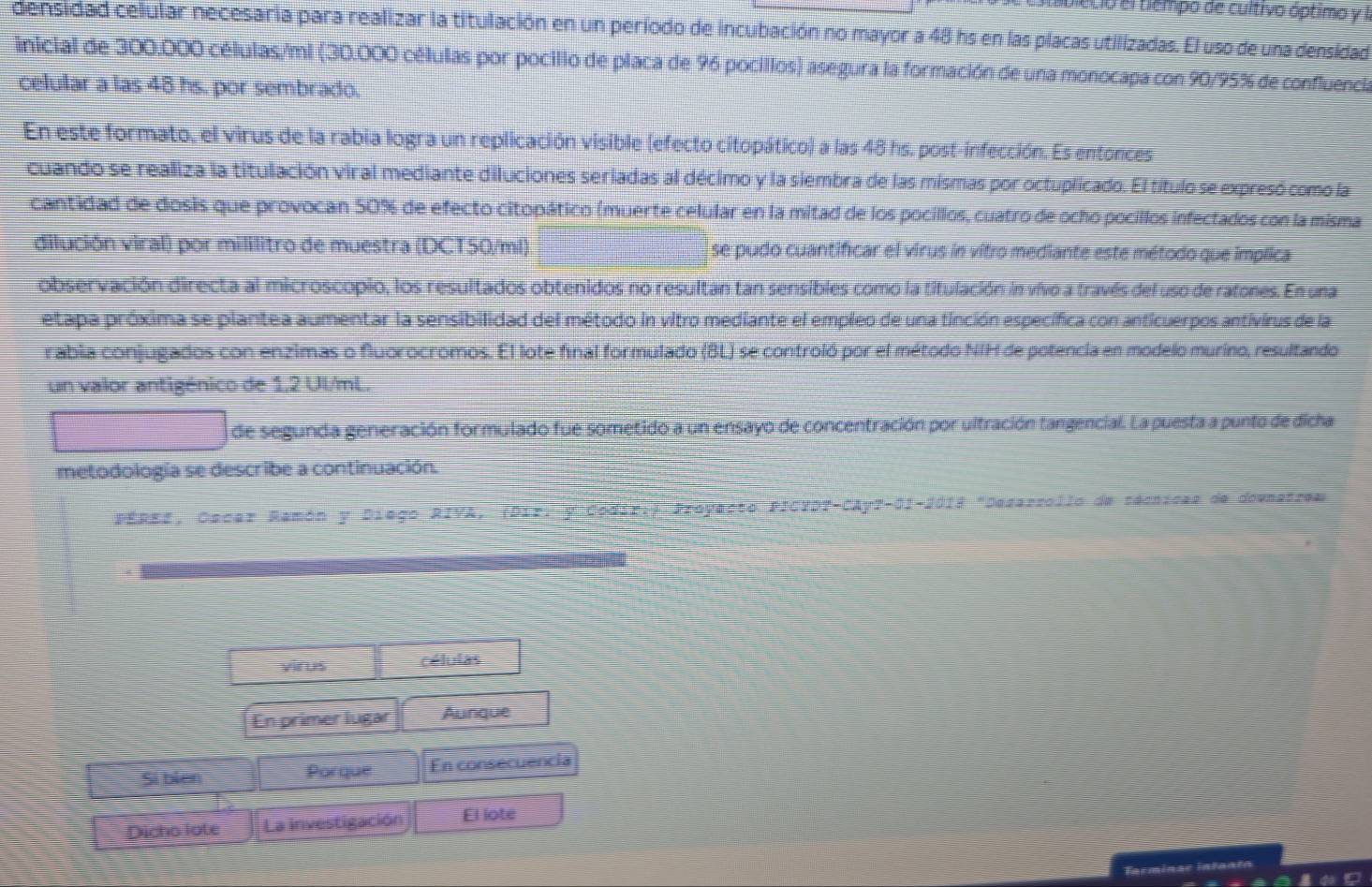 mbleció el tempo de cultivo óptimo y I
densidad celular necesaria para realizar la titulación en un período de incubación no mayor a48 hs en las placas utilizadas. El uso de una densidad
inicial de 300.000 células/ml (30.000 células por pocillo de placa de 96 pocillos) asegura la formación de una monocapa con 90/95% de confluencia
celular a las 48 hs. por sembrado.
En este formato, el virus de la rabia logra un replicación visible (efecto citopático) a las 48 hs. post-infección. Es entonces
cuando se realiza la titulación viral mediante diluciones seriadas al décimo y la siembra de las mismas por octuplicado. El título se expresó como la
cantidad de dosis que provocan 50% de efecto citopático (muerte celular en la mitad de los pocillos, cuatro de ocho pocillos infectados con la misma
dilución viral) por mililitro de muestra (DCT50/ml) se pudo cuantificar el virus in vítro mediante este método que implica
observación directa al microscopio, los resultados obtenidos no resultan tan sensibles como la titulación in vívo a través del uso de ratones. En una
etapa próxima se plantea aumentar la sensibilidad del método in vitro mediante el empleo de una tinción específica con anticuerpos antivirus de la
rabia conjugados con enzimas o fluorocromos. El lote final formulado (BL) se controló por el método NIH de potencia en modelo murino, resultando
un valor antigénico de 1,2 UI/mL.
de segunda generación formulado fue sometido a un ensayo de concentración por ultración tangencial. La puesta a punto de dicha
metodología se describe a continuación.
PÉREE, Oscar Ramón y Diego RIVA, (Dir: y Codir:) Proyecto PICTDT-CAy7-01-2019 "Dezarzollo de técnicas de downatrea
yir us células
En primer lugar Aunque
Sí biên Porque En consecuencia
Dicho lote La investigación El lote