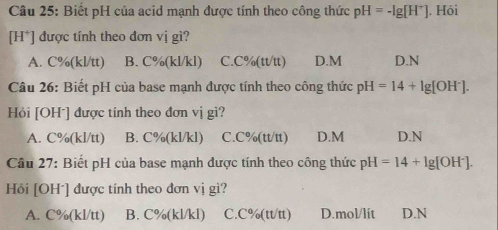 Biết pH của acid mạnh được tính theo công thức pH=-lg [H^+]. Hỏi
[H*] được tính theo đơn vị gì?
A. C%(kl/tt) B. C%(kl/kl) C. C%(tt/tt) D. M D. N
Câu 26: Biết pH của base mạnh được tính theo công thức pH=14+lg [OH^-]. 
Hỏi [OHˉ] được tính theo đơn vị gì?
A. C%(kl/tt) B. C%(kl/kl) C. C%(tt/tt) D. M D. N
Câu 27: Biết pH của base mạnh được tính theo công thức pH=14+lg [OH^-]. 
Hỏi [OH ] được tính theo đơn vị gì?
A. C%(kl/tt) B. C%(kl/kl) C. C%(tt/tt) D. mol/lít D. N