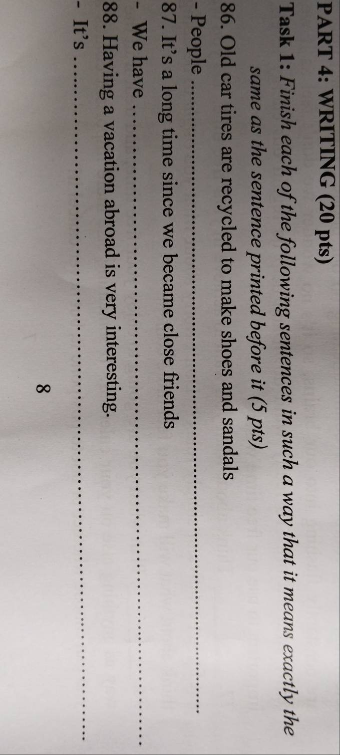 WRITING (20 pts) 
Task 1: Finish each of the following sentences in such a way that it means exactly the 
same as the sentence printed before it (5 pts) 
86. Old car tires are recycled to make shoes and sandals 
- People_ 
87. It’s a long time since we became close friends 
- We have 
_ 
88. Having a vacation abroad is very interesting. 
- It’s 
_ 
8