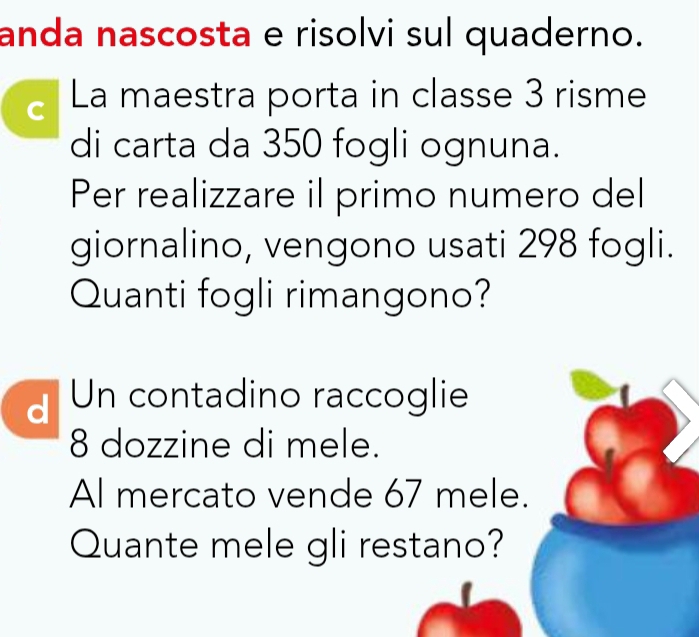 anda nascosta e risolvi sul quaderno. 
C La maestra porta in classe 3 risme 
di carta da 350 fogli ognuna. 
Per realizzare il primo numero del 
giornalino, vengono usati 298 fogli. 
Quanti fogli rimangono? 
dUn contadino raccoglie
8 dozzine di mele. 
Al mercato vende 67 mele. 
Quante mele gli restano?