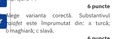 puncte
Alege varianta corectă. Substantivul
zaiafet este împrumutat din: a turcă;
b maghiară; c slavă.