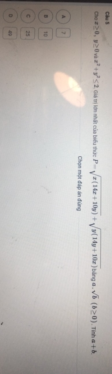 Cho x≥ 0, y≥ 0 và x^2+y^2≤ 2 Giá trị lớn nhất của biểu thức P=sqrt(x(14x+10y))+sqrt(y(14y+10x))t băng a. sqrt(b)(b≥ 0). Tính a+b. 
Chọn một đáp án đúng
A 7
B 10
C 25
D 49