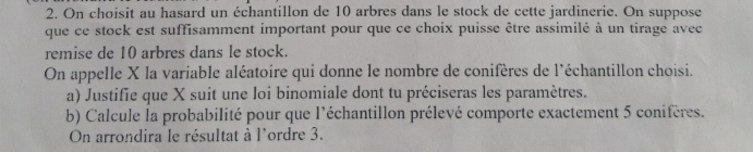 On choisit au hasard un échantillon de 10 arbres dans le stock de cette jardinerie. On suppose 
que ce stock est suffisamment important pour que ce choix puisse être assimilé à un tirage avec 
remise de 10 arbres dans le stock. 
On appelle X la variable aléatoire qui donne le nombre de conifères de l'échantillon choisi. 
a) Justifie que X suit une loi binomiale dont tu préciseras les paramètres. 
b) Calcule la probabilité pour que l'échantillon prélevé comporte exactement 5 conifères. 
On arrondira le résultat à l'ordre 3.