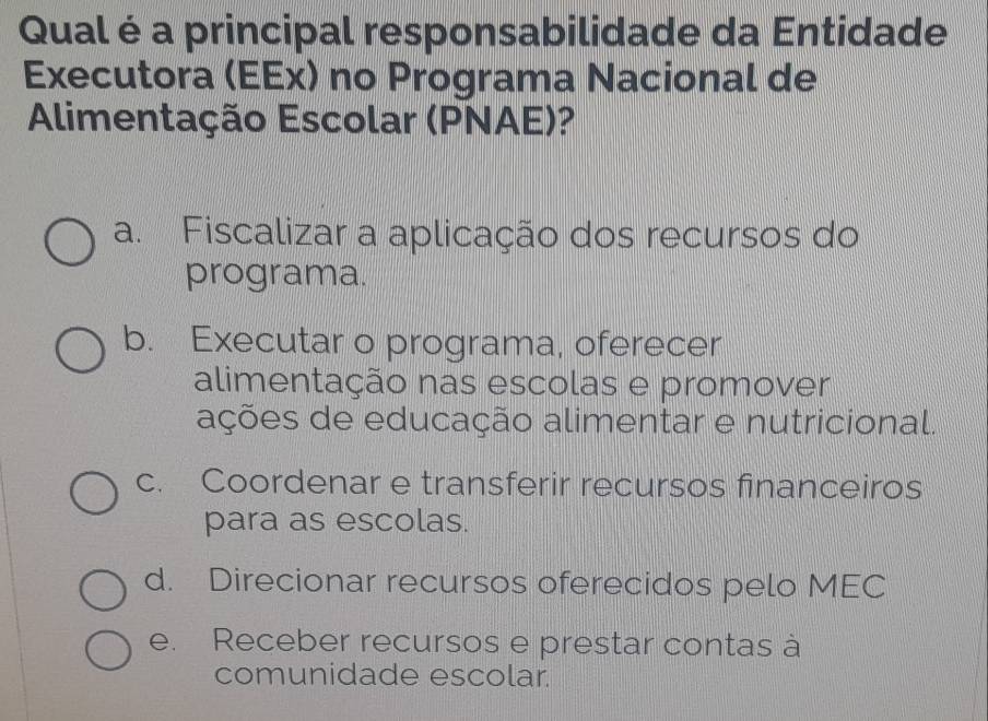 Qual é a principal responsabilidade da Entidade
Executora (EEx) no Programa Nacional de
Alimentação Escolar (PNAE)?
a. Fiscalizar a aplicação dos recursos do
programa.
b. Executar o programa, oferecer
alimentação nas escolas e promover
ações de educação alimentar e nutricional.
c. Coordenar e transferir recursos financeiros
para as escolas.
d. Direcionar recursos oferecidos pelo MEC
e. Receber recursos e prestar contas à
comunidade escolar.